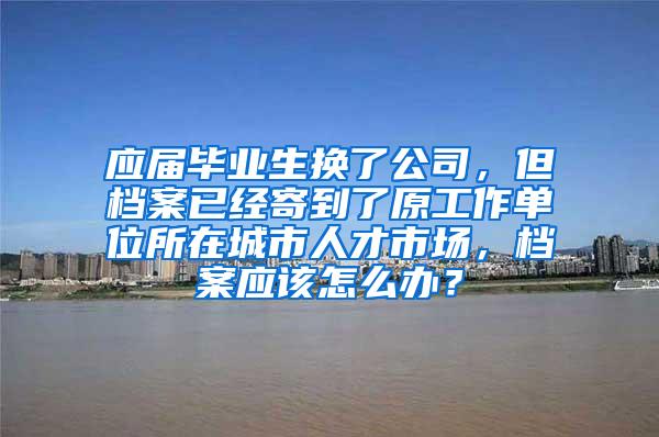 应届毕业生换了公司，但档案已经寄到了原工作单位所在城市人才市场，档案应该怎么办？