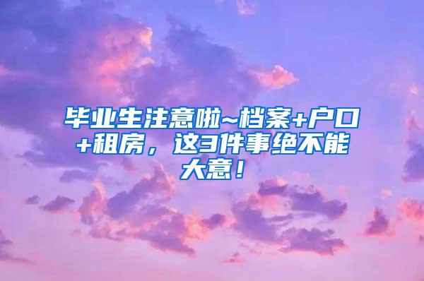 毕业生注意啦~档案+户口+租房，这3件事绝不能大意！