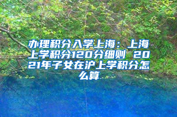 办理积分入学上海：上海上学积分120分细则 2021年子女在沪上学积分怎么算