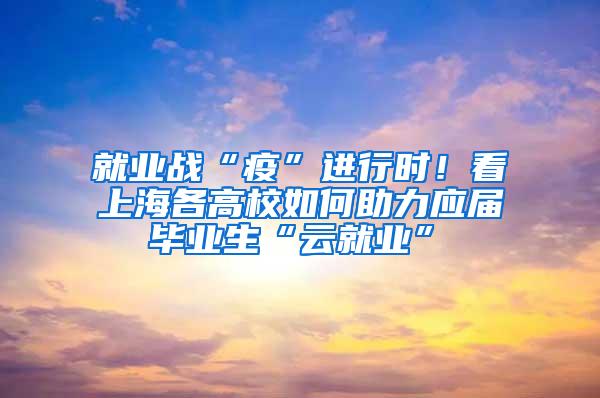 就业战“疫”进行时！看上海各高校如何助力应届毕业生“云就业”①