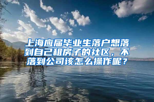 上海应届毕业生落户想落到自己租房子的社区，不落到公司该怎么操作呢？