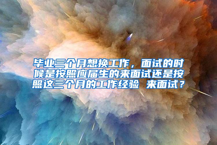 毕业三个月想换工作，面试的时候是按照应届生的来面试还是按照这三个月的工作经验 来面试？