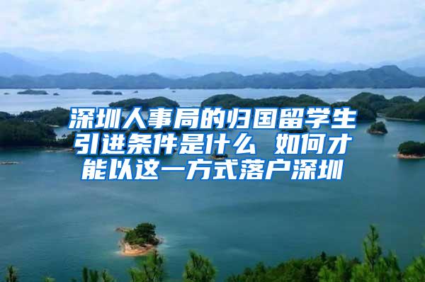 深圳人事局的归国留学生引进条件是什么 如何才能以这一方式落户深圳