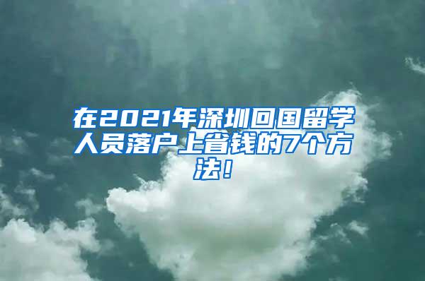 在2021年深圳回国留学人员落户上省钱的7个方法！