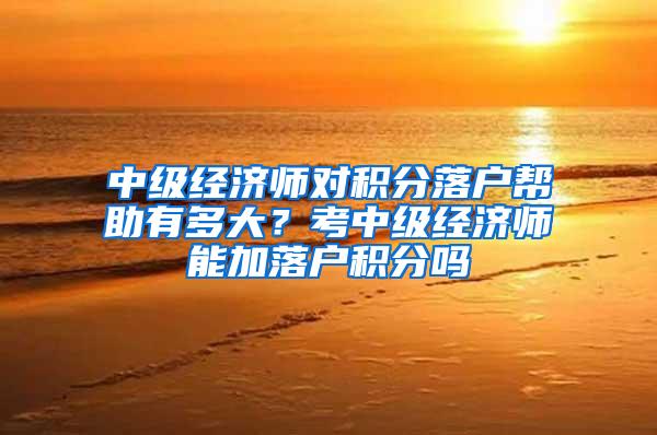 中级经济师对积分落户帮助有多大？考中级经济师能加落户积分吗