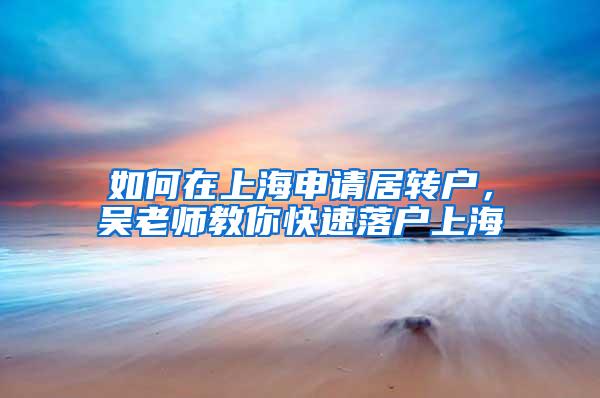 如何在上海申请居转户，吴老师教你快速落户上海