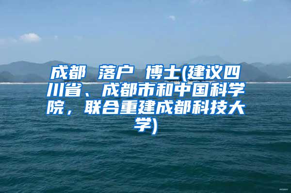 成都 落户 博士(建议四川省、成都市和中国科学院，联合重建成都科技大学)