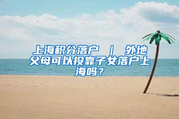 上海积分落户 ｜ 外地父母可以投靠子女落户上海吗？