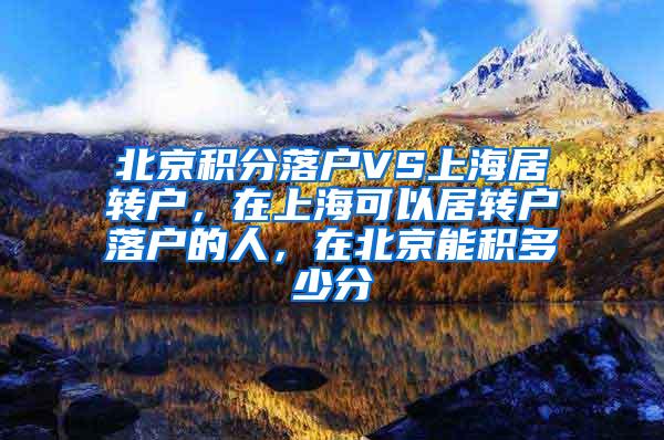 北京积分落户VS上海居转户，在上海可以居转户落户的人，在北京能积多少分