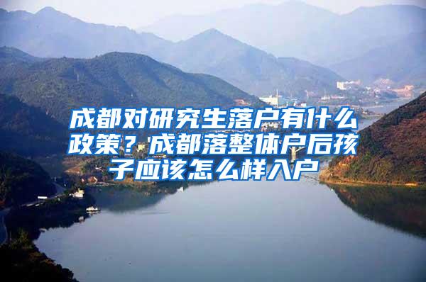 成都对研究生落户有什么政策？成都落整体户后孩子应该怎么样入户