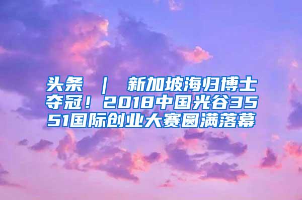 头条 ｜ 新加坡海归博士夺冠！2018中国光谷3551国际创业大赛圆满落幕