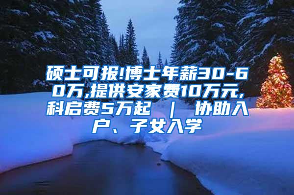 硕士可报!博士年薪30-60万,提供安家费10万元,科启费5万起 ｜ 协助入户、子女入学