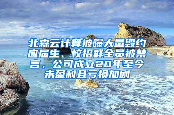 北森云计算被曝大量毁约应届生、校招群全员被禁言，公司成立20年至今未盈利且亏损加剧