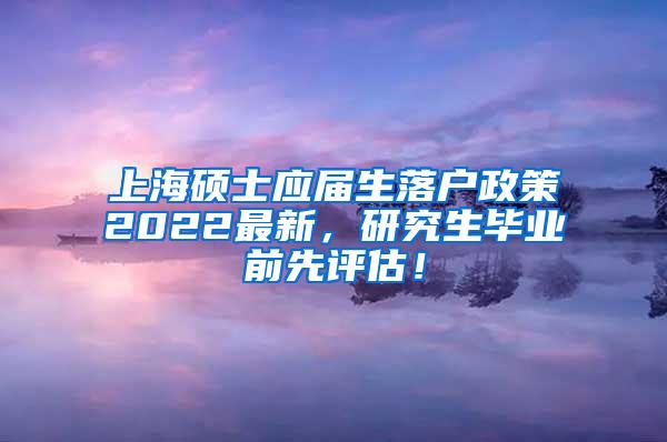 上海硕士应届生落户政策2022最新，研究生毕业前先评估！