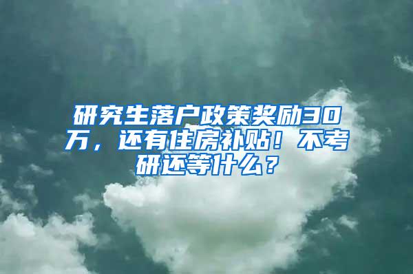 研究生落户政策奖励30万，还有住房补贴！不考研还等什么？