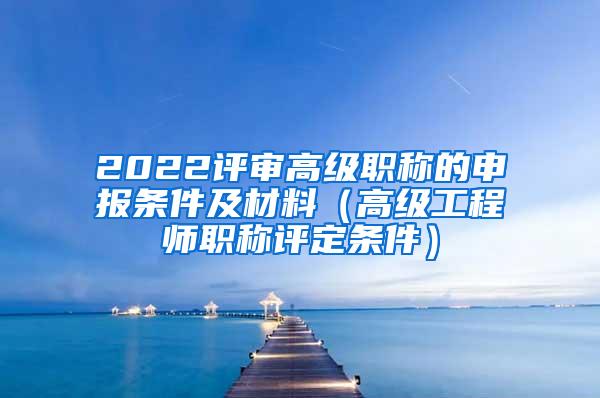 2022评审高级职称的申报条件及材料（高级工程师职称评定条件）