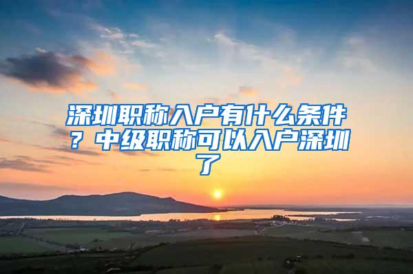 深圳职称入户有什么条件？中级职称可以入户深圳了