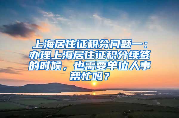 上海居住证积分问题一：办理上海居住证积分续签的时候，也需要单位人事帮忙吗？