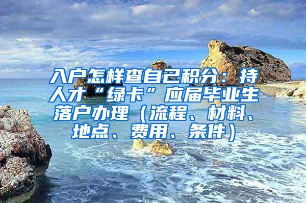 入户怎样查自己积分：持人才“绿卡”应届毕业生落户办理（流程、材料、地点、费用、条件）