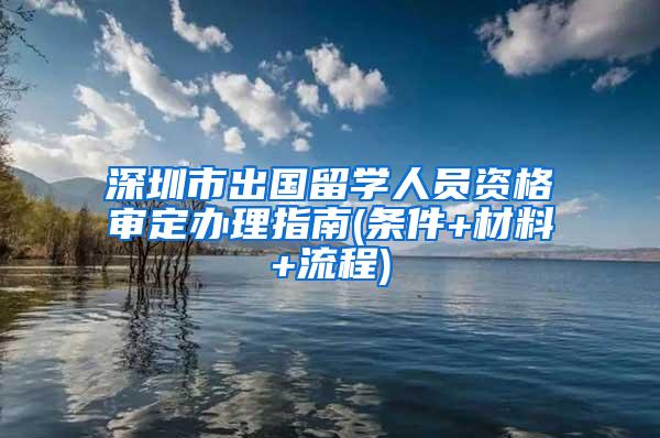 深圳市出国留学人员资格审定办理指南(条件+材料+流程)