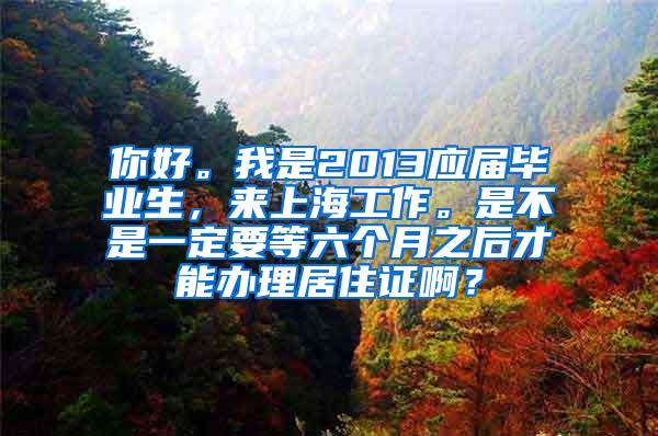 你好。我是2013应届毕业生，来上海工作。是不是一定要等六个月之后才能办理居住证啊？