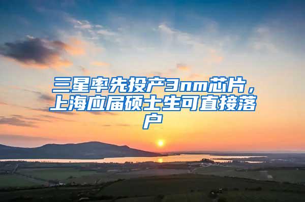 三星率先投产3nm芯片，上海应届硕士生可直接落户