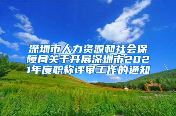 深圳市人力资源和社会保障局关于开展深圳市2021年度职称评审工作的通知