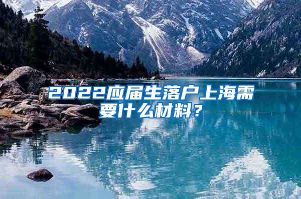 2022应届生落户上海需要什么材料？