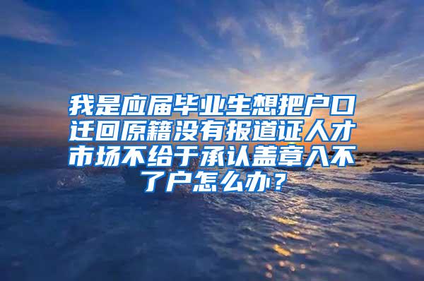 我是应届毕业生想把户口迁回原籍没有报道证人才市场不给于承认盖章入不了户怎么办？