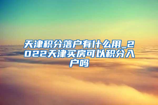 天津积分落户有什么用_2022天津买房可以积分入户吗