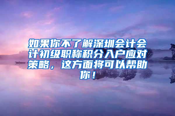 如果你不了解深圳会计会计初级职称积分入户应对策略，这方面将可以帮助你！