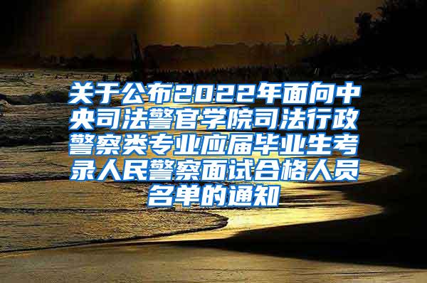 关于公布2022年面向中央司法警官学院司法行政警察类专业应届毕业生考录人民警察面试合格人员名单的通知