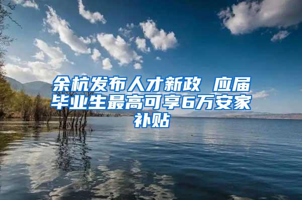 余杭发布人才新政 应届毕业生最高可享6万安家补贴