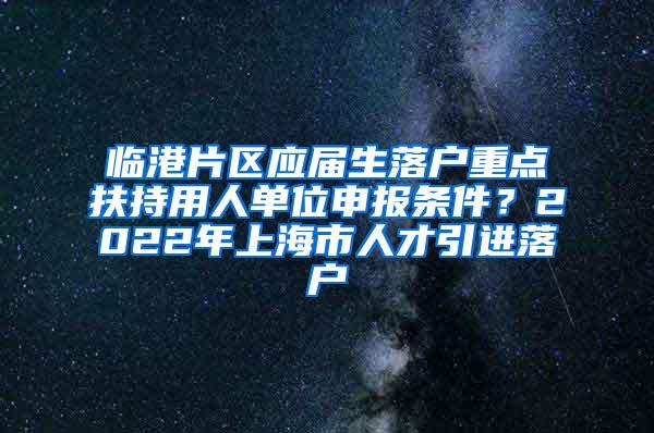 临港片区应届生落户重点扶持用人单位申报条件？2022年上海市人才引进落户