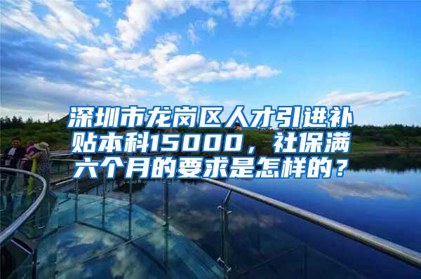 深圳市龙岗区人才引进补贴本科15000，社保满六个月的要求是怎样的？