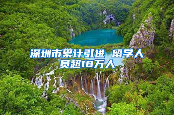 深圳市累计引进 留学人员超18万人