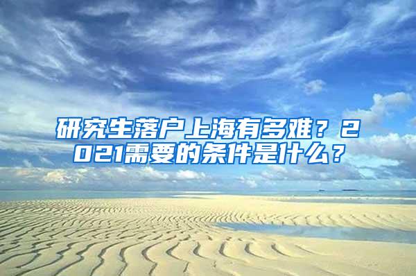 研究生落户上海有多难？2021需要的条件是什么？