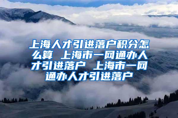 上海人才引进落户积分怎么算 上海市一网通办人才引进落户 上海市一网通办人才引进落户