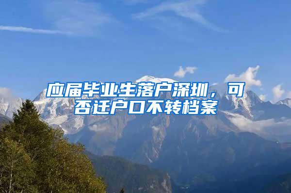 应届毕业生落户深圳，可否迁户口不转档案