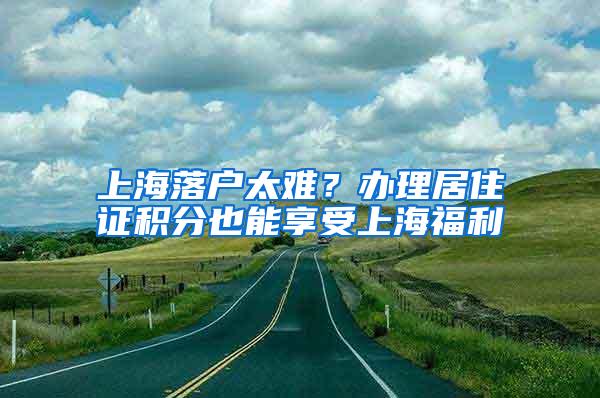 上海落户太难？办理居住证积分也能享受上海福利