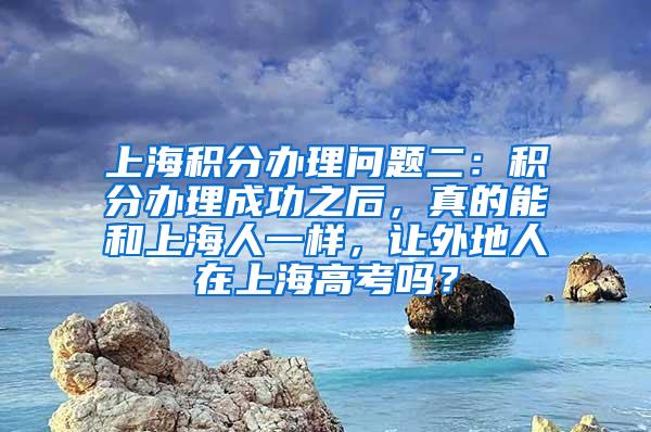 上海积分办理问题二：积分办理成功之后，真的能和上海人一样，让外地人在上海高考吗？