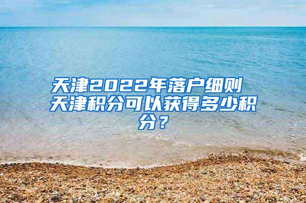 天津2022年落户细则 天津积分可以获得多少积分？