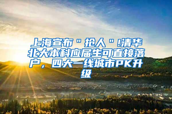 上海宣布＂抢人＂!清华北大本科应届生可直接落户，四大一线城市PK升级