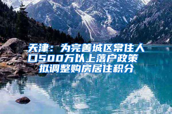 天津：为完善城区常住人口500万以上落户政策 拟调整购房居住积分