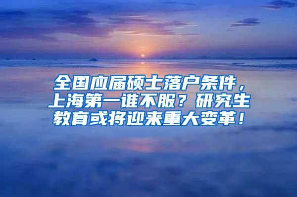 全国应届硕士落户条件，上海第一谁不服？研究生教育或将迎来重大变革！