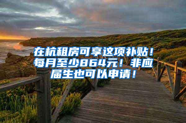 在杭租房可享这项补贴！每月至少864元！非应届生也可以申请！