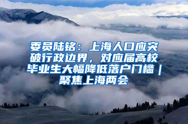 委员陆铭：上海人口应突破行政边界，对应届高校毕业生大幅降低落户门槛｜聚焦上海两会