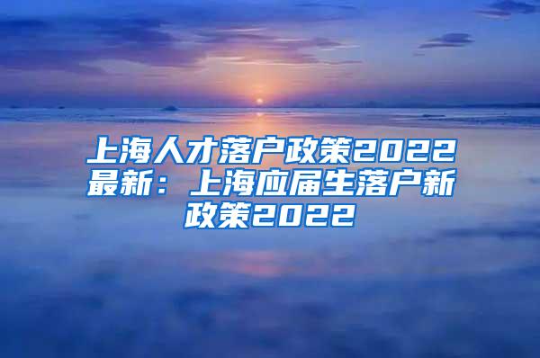 上海人才落户政策2022最新：上海应届生落户新政策2022