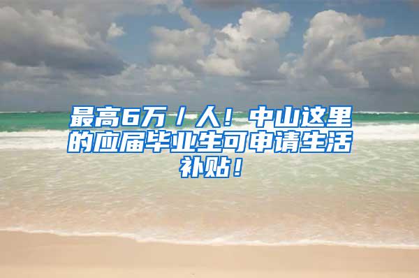 最高6万／人！中山这里的应届毕业生可申请生活补贴！