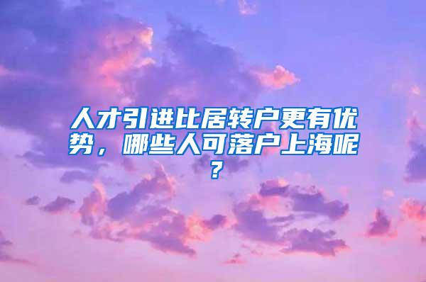 人才引进比居转户更有优势，哪些人可落户上海呢？